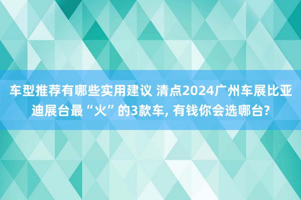 车型推荐有哪些实用建议 清点2024广州车展比亚迪展台最“火”的3款车, 有钱你会选哪台?