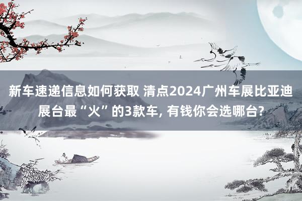 新车速递信息如何获取 清点2024广州车展比亚迪展台最“火”的3款车, 有钱你会选哪台?