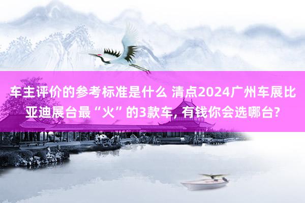 车主评价的参考标准是什么 清点2024广州车展比亚迪展台最“火”的3款车, 有钱你会选哪台?