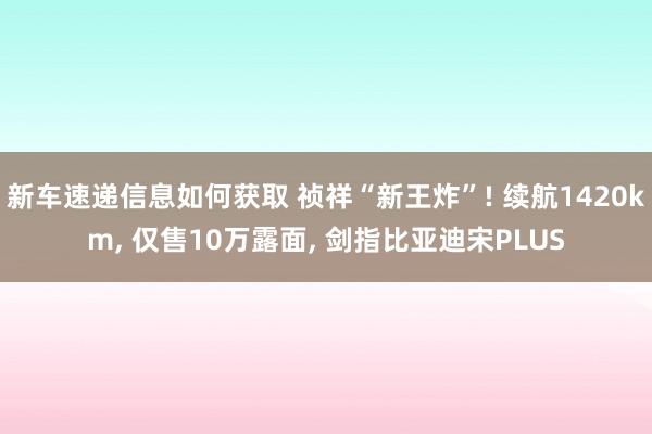 新车速递信息如何获取 祯祥“新王炸”! 续航1420km, 仅售10万露面, 剑指比亚迪宋PLUS