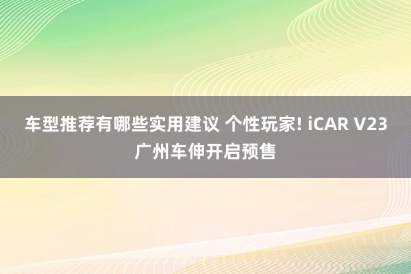 车型推荐有哪些实用建议 个性玩家! iCAR V23广州车伸开启预售