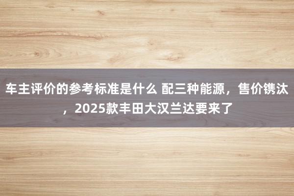 车主评价的参考标准是什么 配三种能源，售价镌汰，2025款丰田大汉兰达要来了