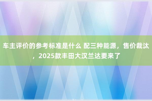 车主评价的参考标准是什么 配三种能源，售价裁汰，2025款丰田大汉兰达要来了