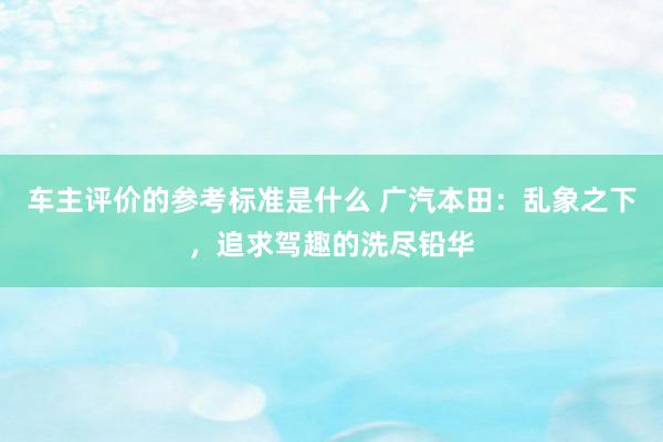 车主评价的参考标准是什么 广汽本田：乱象之下，追求驾趣的洗尽铅华