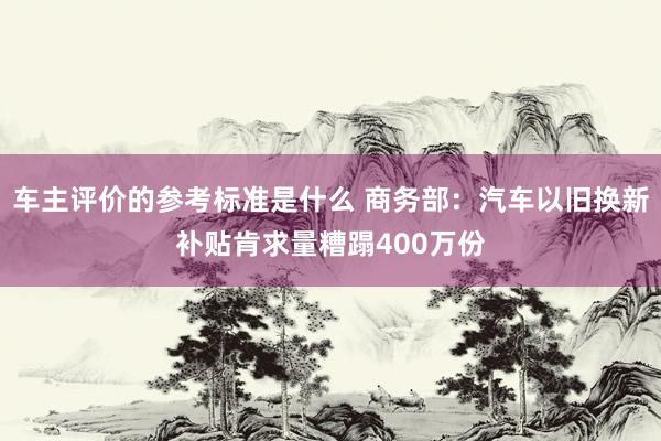 车主评价的参考标准是什么 商务部：汽车以旧换新补贴肯求量糟蹋400万份