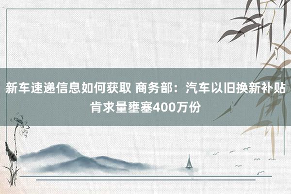 新车速递信息如何获取 商务部：汽车以旧换新补贴肯求量壅塞400万份