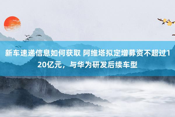 新车速递信息如何获取 阿维塔拟定增募资不超过120亿元，与华为研发后续车型