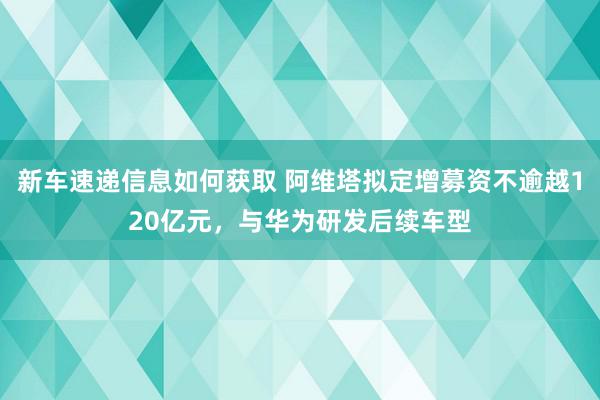 新车速递信息如何获取 阿维塔拟定增募资不逾越120亿元，与华为研发后续车型