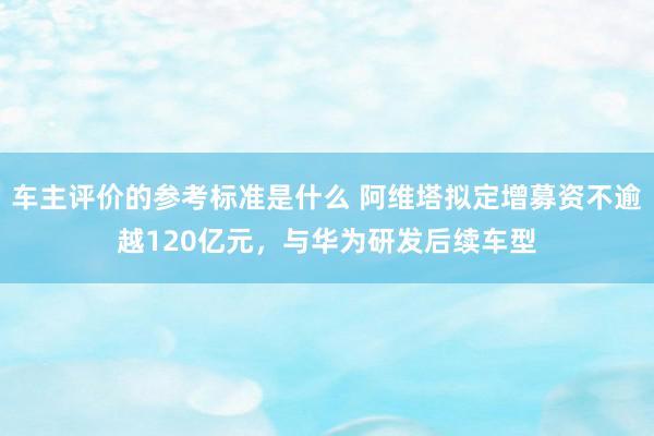 车主评价的参考标准是什么 阿维塔拟定增募资不逾越120亿元，与华为研发后续车型