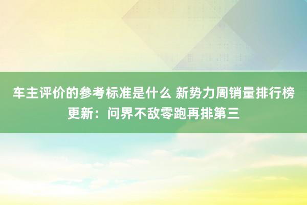 车主评价的参考标准是什么 新势力周销量排行榜更新：问界不敌零跑再排第三