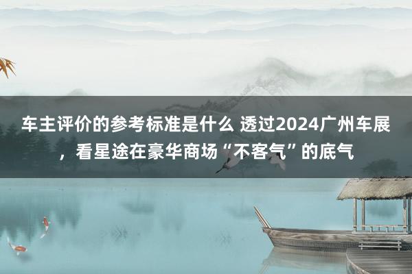 车主评价的参考标准是什么 透过2024广州车展，看星途在豪华商场“不客气”的底气