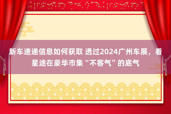 新车速递信息如何获取 透过2024广州车展，看星途在豪华市集“不客气”的底气