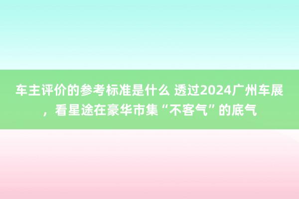 车主评价的参考标准是什么 透过2024广州车展，看星途在豪华市集“不客气”的底气