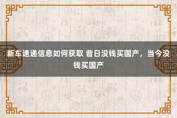 新车速递信息如何获取 昔日没钱买国产，当今没钱买国产