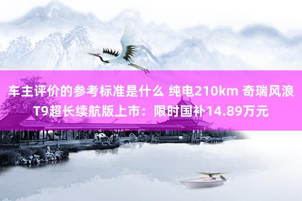 车主评价的参考标准是什么 纯电210km 奇瑞风浪T9超长续航版上市：限时国补14.89万元