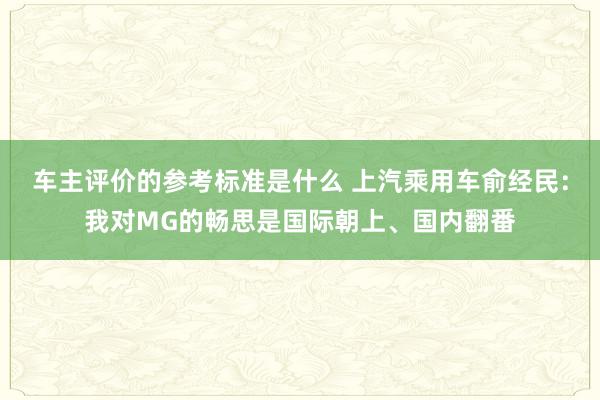 车主评价的参考标准是什么 上汽乘用车俞经民：我对MG的畅思是国际朝上、国内翻番