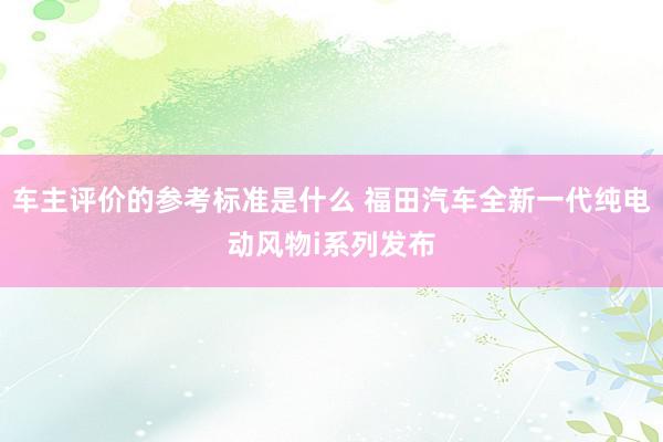 车主评价的参考标准是什么 福田汽车全新一代纯电动风物i系列发布