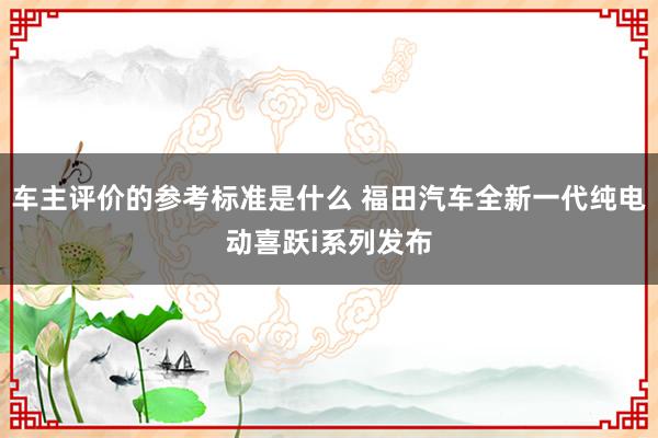 车主评价的参考标准是什么 福田汽车全新一代纯电动喜跃i系列发布