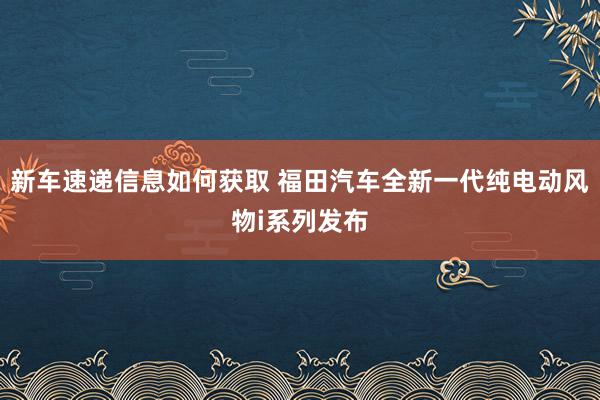 新车速递信息如何获取 福田汽车全新一代纯电动风物i系列发布