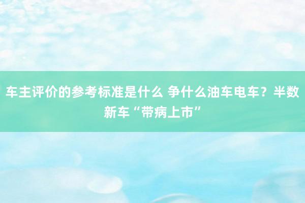 车主评价的参考标准是什么 争什么油车电车？半数新车“带病上市”