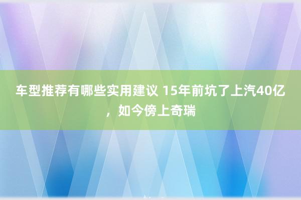 车型推荐有哪些实用建议 15年前坑了上汽40亿，如今傍上奇瑞