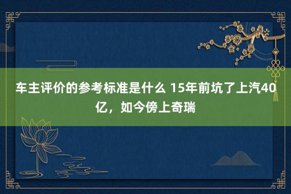 车主评价的参考标准是什么 15年前坑了上汽40亿，如今傍上奇瑞