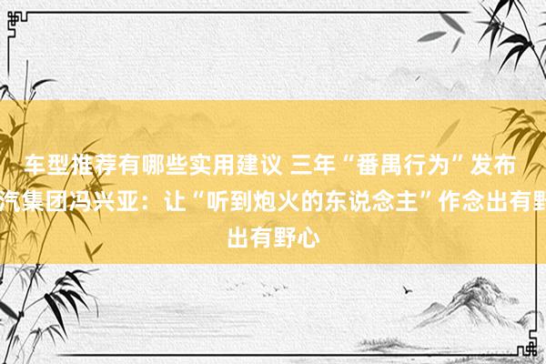 车型推荐有哪些实用建议 三年“番禺行为”发布  广汽集团冯兴亚：让“听到炮火的东说念主”作念出有野心