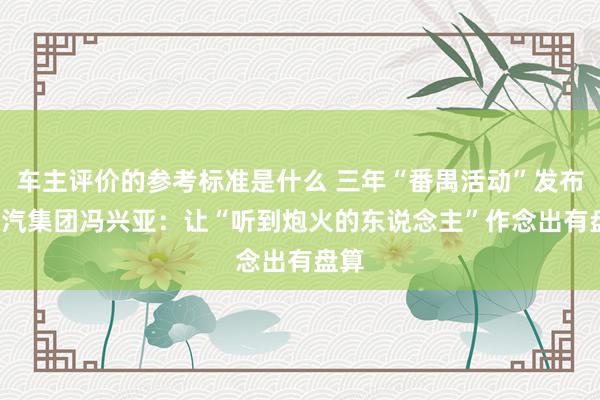 车主评价的参考标准是什么 三年“番禺活动”发布  广汽集团冯兴亚：让“听到炮火的东说念主”作念出有盘算