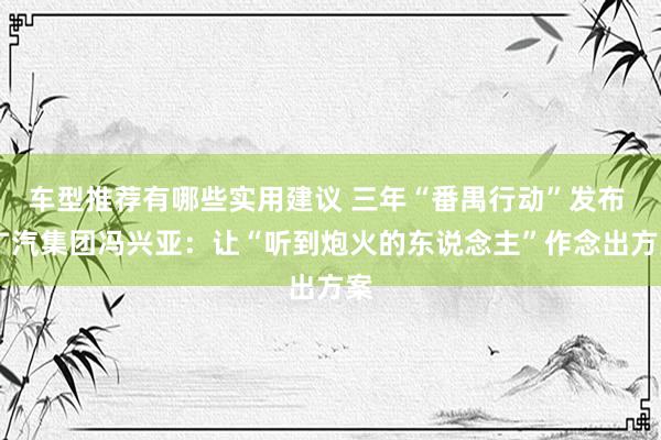 车型推荐有哪些实用建议 三年“番禺行动”发布  广汽集团冯兴亚：让“听到炮火的东说念主”作念出方案