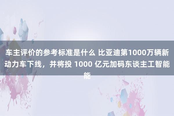 车主评价的参考标准是什么 比亚迪第1000万辆新动力车下线，并将投 1000 亿元加码东谈主工智能