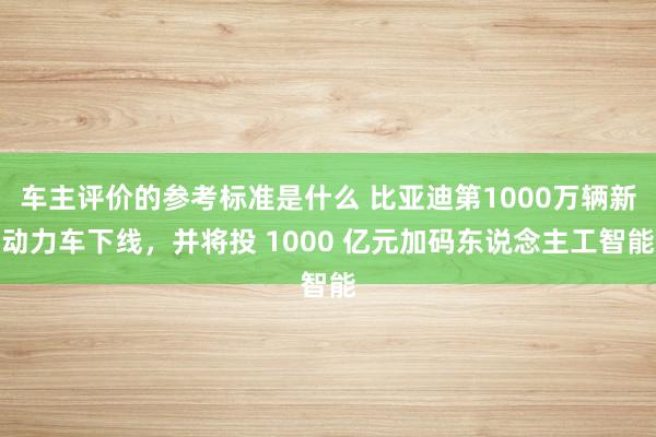 车主评价的参考标准是什么 比亚迪第1000万辆新动力车下线，并将投 1000 亿元加码东说念主工智能