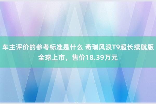 车主评价的参考标准是什么 奇瑞风浪T9超长续航版全球上市，售价18.39万元