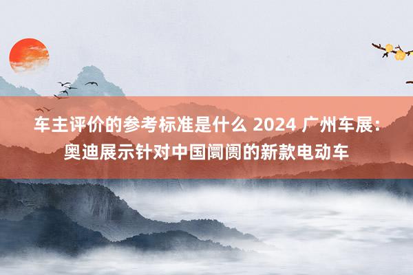 车主评价的参考标准是什么 2024 广州车展：奥迪展示针对中国阛阓的新款电动车