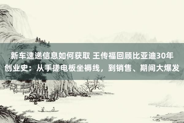 新车速递信息如何获取 王传福回顾比亚迪30年创业史：从手搓电板坐褥线，到销售、期间大爆发