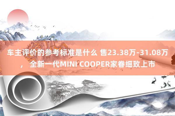 车主评价的参考标准是什么 售23.38万-31.08万， 全新一代MINI COOPER家眷细致上市