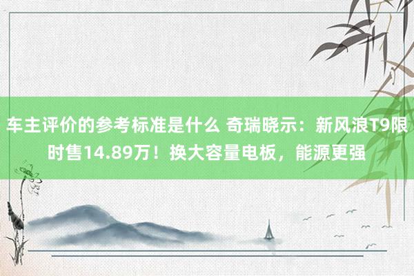 车主评价的参考标准是什么 奇瑞晓示：新风浪T9限时售14.89万！换大容量电板，能源更强