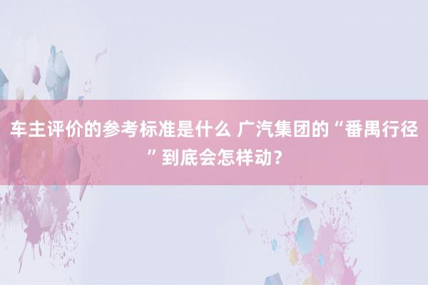 车主评价的参考标准是什么 广汽集团的“番禺行径”到底会怎样动？