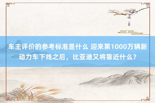 车主评价的参考标准是什么 迎来第1000万辆新动力车下线之后，比亚迪又将靠近什么？