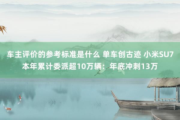 车主评价的参考标准是什么 单车创古迹 小米SU7本年累计委派超10万辆：年底冲刺13万