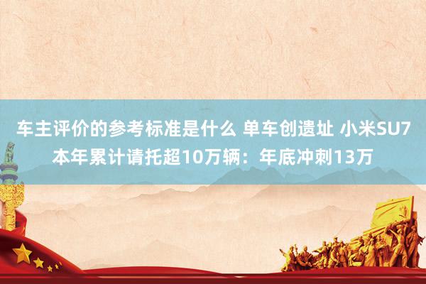 车主评价的参考标准是什么 单车创遗址 小米SU7本年累计请托超10万辆：年底冲刺13万