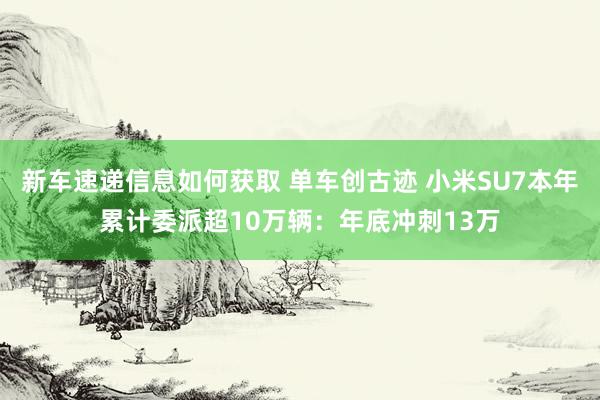 新车速递信息如何获取 单车创古迹 小米SU7本年累计委派超10万辆：年底冲刺13万