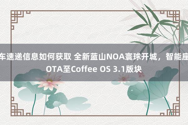 新车速递信息如何获取 全新蓝山NOA寰球开城，智能座舱OTA至Coffee OS 3.1版块