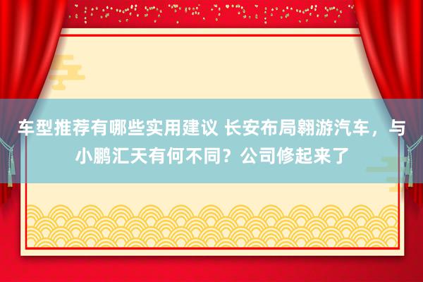 车型推荐有哪些实用建议 长安布局翱游汽车，与小鹏汇天有何不同？公司修起来了