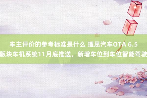 车主评价的参考标准是什么 理思汽车OTA 6.5版块车机系统11月底推送，新增车位到车位智能驾驶