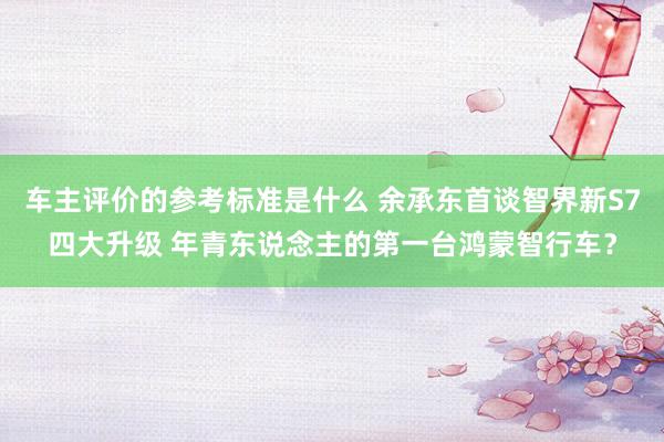 车主评价的参考标准是什么 余承东首谈智界新S7四大升级 年青东说念主的第一台鸿蒙智行车？