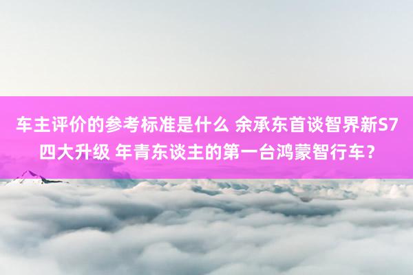 车主评价的参考标准是什么 余承东首谈智界新S7四大升级 年青东谈主的第一台鸿蒙智行车？