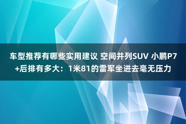 车型推荐有哪些实用建议 空间并列SUV 小鹏P7+后排有多大：1米81的雷军坐进去毫无压力