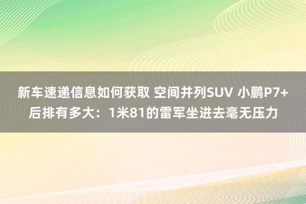 新车速递信息如何获取 空间并列SUV 小鹏P7+后排有多大：1米81的雷军坐进去毫无压力