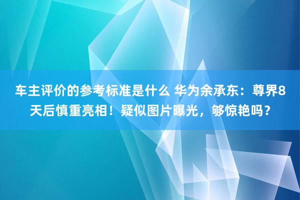 车主评价的参考标准是什么 华为余承东：尊界8天后慎重亮相！疑似图片曝光，够惊艳吗？