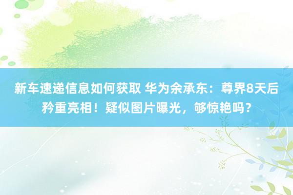 新车速递信息如何获取 华为余承东：尊界8天后矜重亮相！疑似图片曝光，够惊艳吗？